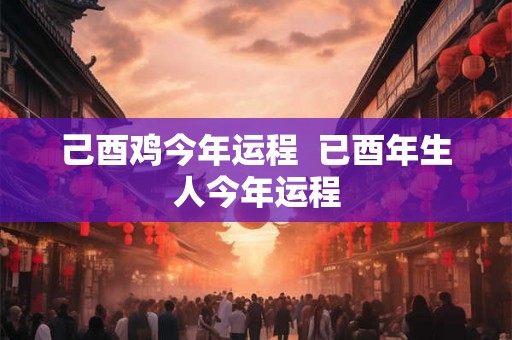 己酉鸡今年运程  已酉年生人今年运程
