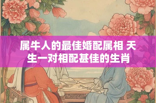 属牛人的最佳婚配属相 天生一对相配甚佳的生肖