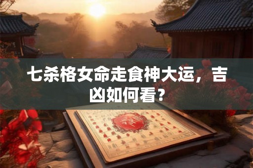 七杀格女命走食神大运，吉凶如何看？