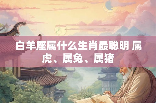 白羊座属什么生肖最聪明 属虎、属兔、属猪
