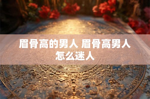 眉骨高的男人 眉骨高男人怎么迷人 眉骨高的男人 眉骨高男人怎么迷人