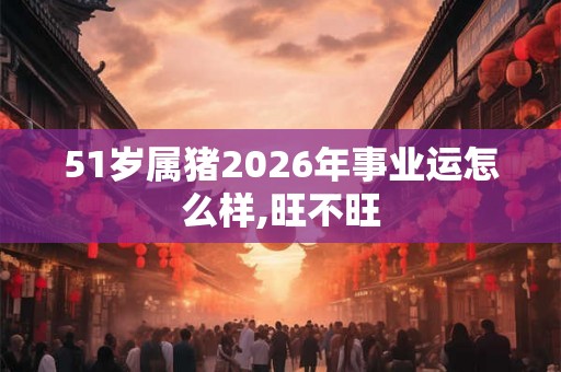 51岁属猪2026年事业运怎么样,旺不旺