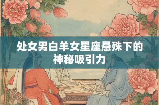处女男白羊女星座悬殊下的神秘吸引力 处女男白羊女星座悬殊下的神秘吸引力