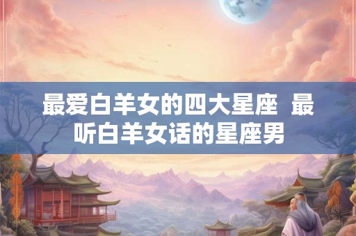 最爱白羊女的四大星座  最听白羊女话的星座男