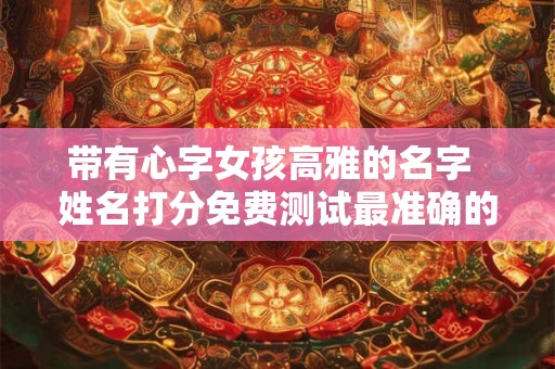 带有心字女孩高雅的名字  姓名打分免费测试最准确的