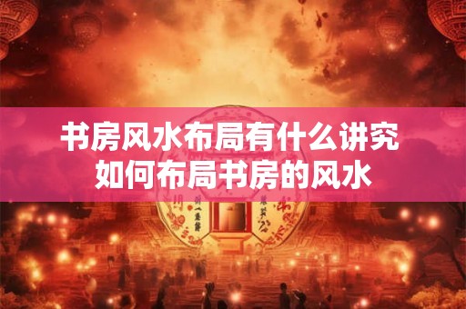 书房风水布局有什么讲究 如何布局书房的风水 书房风水布局有什么讲究 如何布局书房的风水