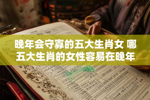 晚年会守寡的五大生肖女 哪五大生肖的女性容易在晚年时变成守寡的状态
