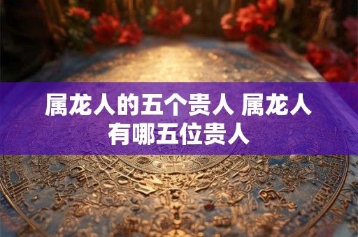 属龙人的五个贵人 属龙人有哪五位贵人