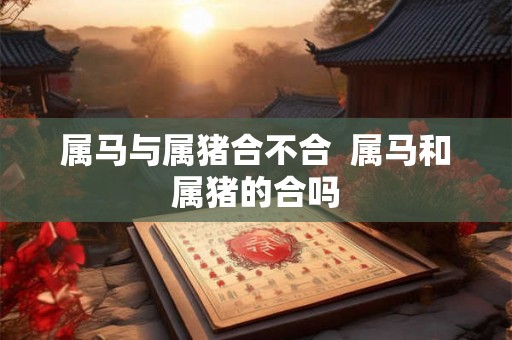 属马与属猪合不合 属马和属猪的合吗 属马与属猪合不合 属马和属猪的合吗