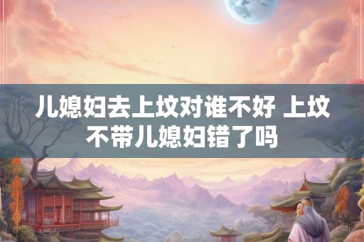 儿媳妇去上坟对谁不好 上坟不带儿媳妇错了吗