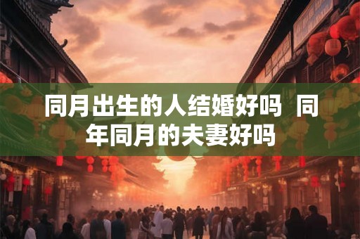 同月出生的人结婚好吗 同年同月的夫妻好吗 同月出生的人结婚好吗 同年同月的夫妻好吗