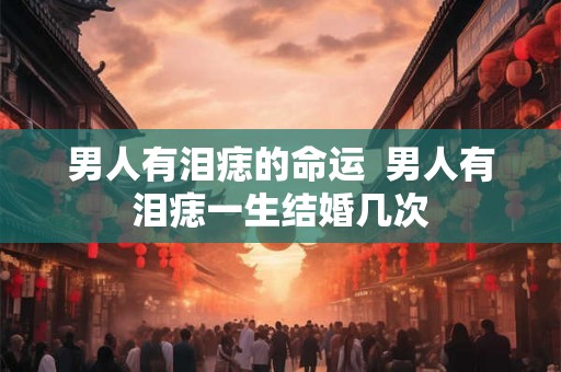 男人有泪痣的命运  男人有泪痣一生结婚几次