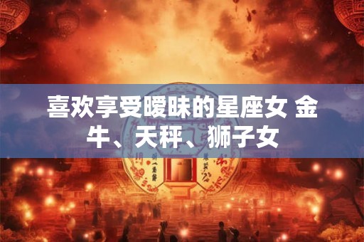 喜欢享受暧昧的星座女 金牛、天秤、狮子女