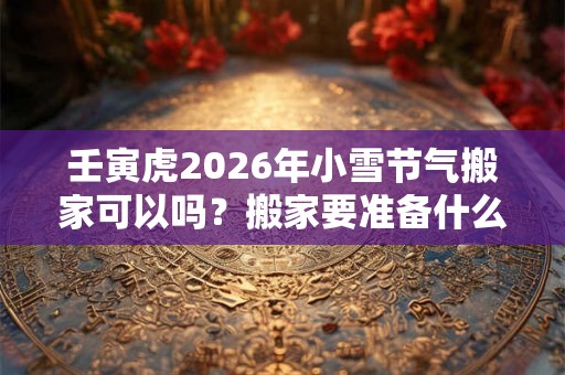壬寅虎2026年小雪节气搬家可以吗？搬家要准备什么吉利？