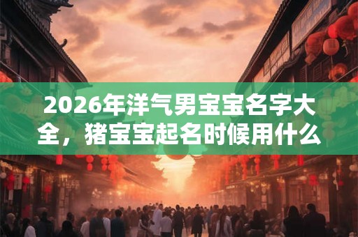2026年洋气男宝宝名字大全，猪宝宝起名时候用什么字？