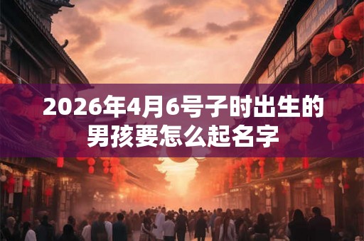 2026年4月6号子时出生的男孩要怎么起名字