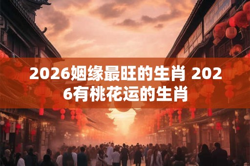 2026姻缘最旺的生肖 2026有桃花运的生肖