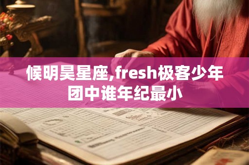 候明昊星座,fresh极客少年团中谁年纪最小