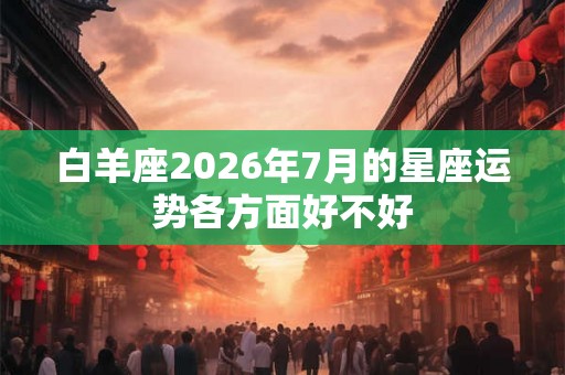 白羊座2026年7月的星座运势各方面好不好 白羊座2026年7月的星座运势各方面好不好