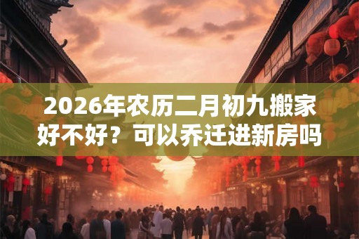 2026年农历二月初九搬家好不好？可以乔迁进新房吗？