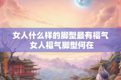 女人什么样的脚型最有福气 女人福气脚型何在