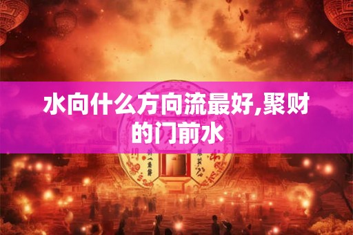 水向什么方向流最好,聚财的门前水 水向什么方向流最好,聚财的门前水