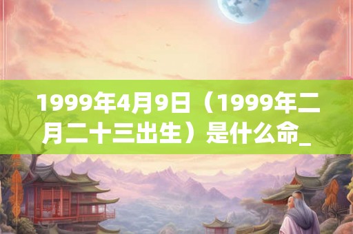 1999年4月9日（1999年二月二十三出生）是什么命_命运如何