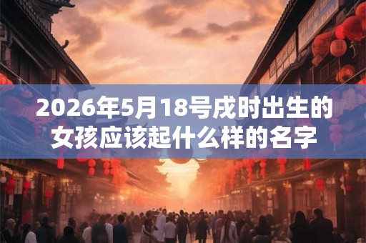 2026年5月18号戌时出生的女孩应该起什么样的名字