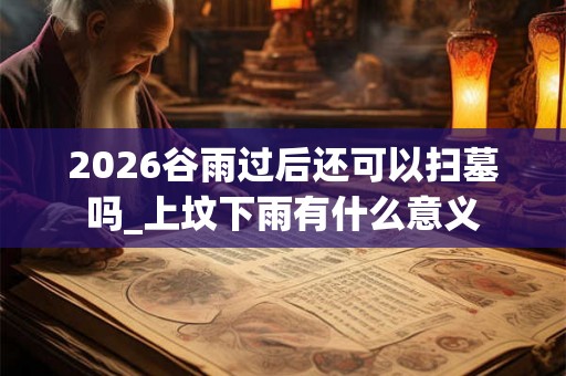 2026谷雨过后还可以扫墓吗_上坟下雨有什么意义 2026谷雨过后还可以扫墓吗_上坟下雨有什么意义