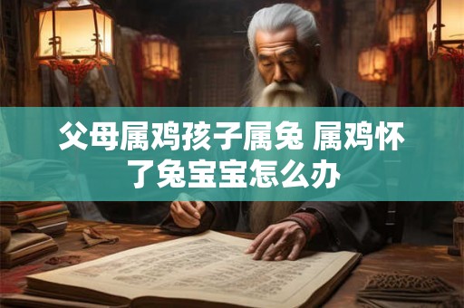 父母属鸡孩子属兔 属鸡怀了兔宝宝怎么办 父母属鸡孩子属兔 属鸡怀了兔宝宝怎么办