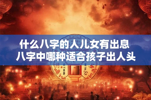 什么八字的人儿女有出息 八字中哪种适合孩子出人头地 什么八字的人儿女有出息 八字中哪种适合孩子出人头地