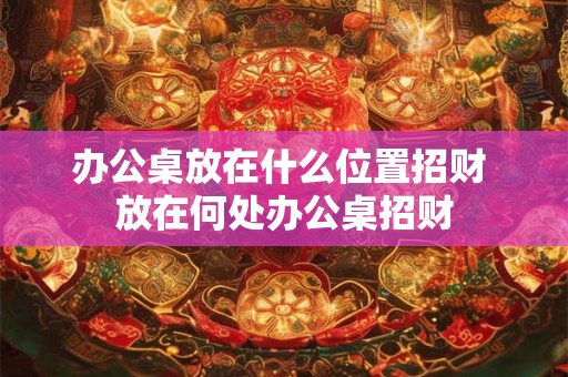 办公桌放在什么位置招财 放在何处办公桌招财 办公桌放在什么位置招财 放在何处办公桌招财