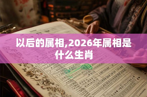 以后的属相,2026年属相是什么生肖