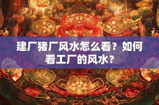 建厂猪厂风水怎么看?如何看工厂的风水? 建厂猪厂风水怎么看?如何看工厂的风水?