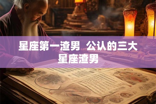星座第一渣男  公认的三大星座渣男