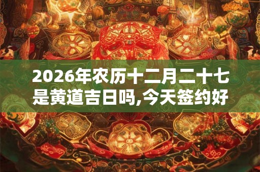 2026年农历十二月二十七是黄道吉日吗,今天签约好不好