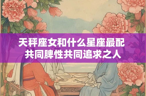 天秤座女和什么星座最配 共同脾性共同追求之人