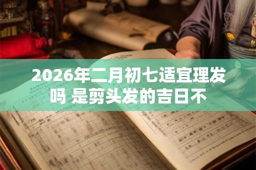 2026年二月初七适宜理发吗 是剪头发的吉日不 2026年二月初七适宜理发吗 是剪头发的吉日不