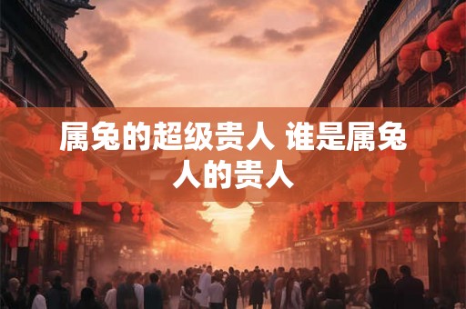 属兔的超级贵人 谁是属兔人的贵人 属兔的超级贵人 谁是属兔人的贵人