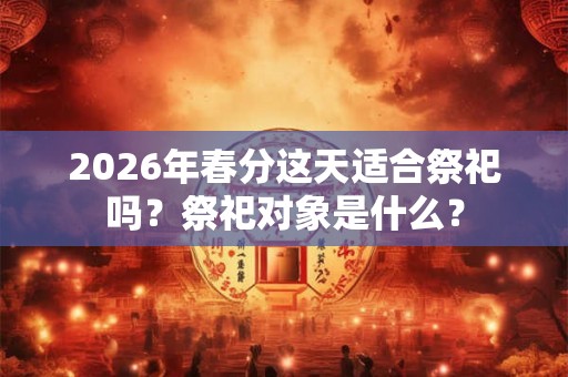 2026年春分这天适合祭祀吗？祭祀对象是什么？