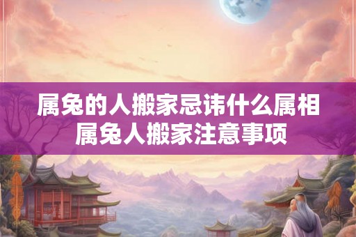 属兔的人搬家忌讳什么属相 属兔人搬家注意事项 属兔的人搬家忌讳什么属相 属兔人搬家注意事项