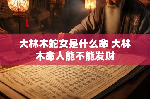 大林木蛇女是什么命 大林木命人能不能发财