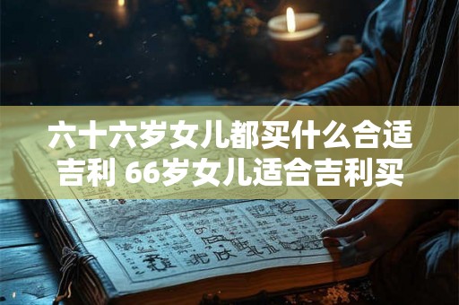 六十六岁女儿都买什么合适吉利 66岁女儿适合吉利买什么