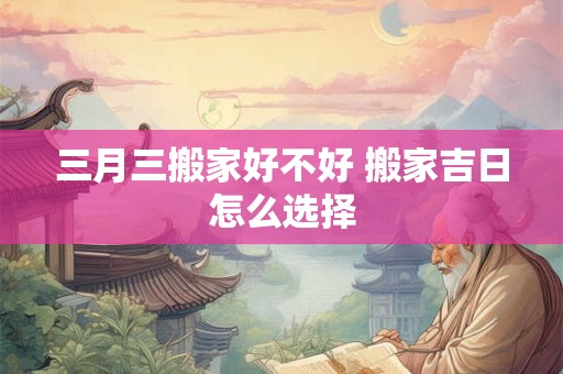 三月三搬家好不好 搬家吉日怎么选择