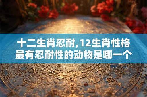十二生肖忍耐,12生肖性格最有忍耐性的动物是哪一个