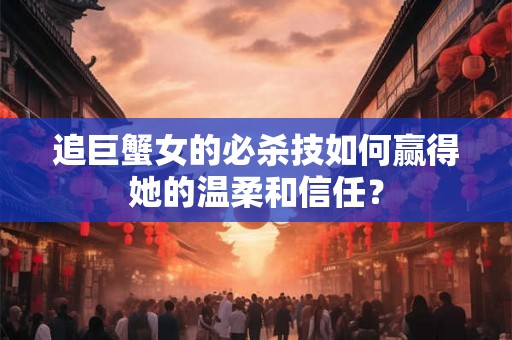 追巨蟹女的必杀技如何赢得她的温柔和信任？