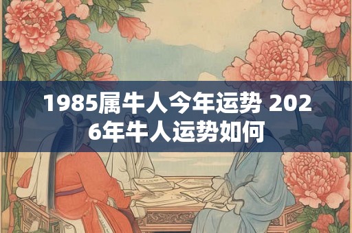 1985属牛人今年运势 2026年牛人运势如何 1985属牛人今年运势 2026年牛人运势如何