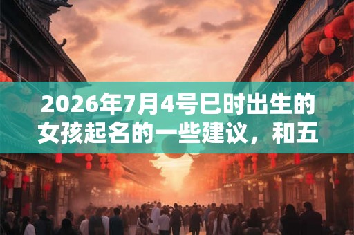 2026年7月4号巳时出生的女孩起名的一些建议，和五行八字。