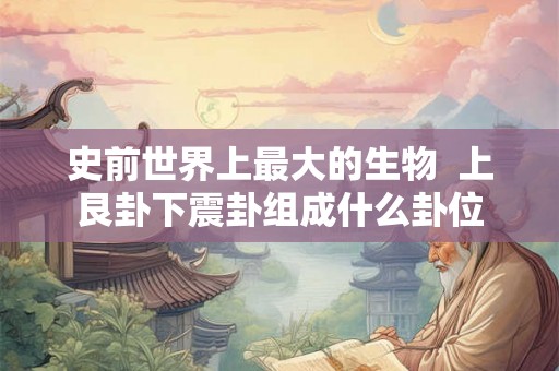 史前世界上最大的生物  上艮卦下震卦组成什么卦位
