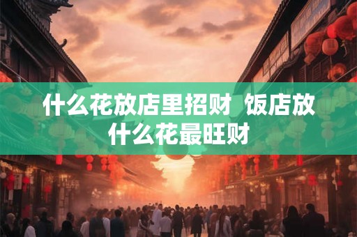 什么花放店里招财 饭店放什么花最旺财 什么花放店里招财 饭店放什么花最旺财